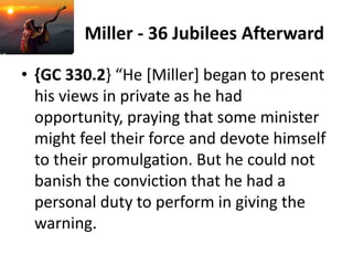 Miller - 36 Jubilees Afterward
• {GC 330.2} “He [Miller] began to present
his views in private as he had
opportunity, praying that some minister
might feel their force and devote himself
to their promulgation. But he could not
banish the conviction that he had a
personal duty to perform in giving the
warning.
 