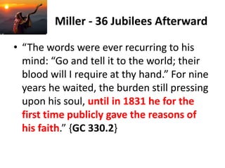Miller - 36 Jubilees Afterward
• “The words were ever recurring to his
mind: “Go and tell it to the world; their
blood will I require at thy hand.” For nine
years he waited, the burden still pressing
upon his soul, until in 1831 he for the
first time publicly gave the reasons of
his faith.” {GC 330.2}
 