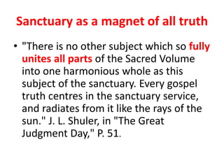 Sanctuary as a magnet of all truth
• "There is no other subject which so fully
unites all parts of the Sacred Volume
into one harmonious whole as this
subject of the sanctuary. Every gospel
truth centres in the sanctuary service,
and radiates from it like the rays of the
sun." J. L. Shuler, in "The Great
Judgment Day," P. 51.
 