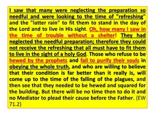 I saw that many were neglecting the preparation so
needful and were looking to the time of "refreshing"
and the "latter rain" to fit them to stand in the day of
the Lord and to live in His sight. Oh, how many I saw in
the time of trouble without a shelter! They had
neglected the needful preparation; therefore they could
not receive the refreshing that all must have to fit them
to live in the sight of a holy God. Those who refuse to be
hewed by the prophets and fail to purify their souls in
obeying the whole truth, and who are willing to believe
that their condition is far better than it really is, will
come up to the time of the falling of the plagues, and
then see that they needed to be hewed and squared for
the building. But there will be no time then to do it and
no Mediator to plead their cause before the Father. {EW
71.2}
 