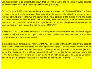 Satan is a diligent Bible student. He knows that his time is short, and he seeks at every point to
counterwork the work of the Lord upon this earth. {9T 16.2}
On the Verge of Fulfillment.--We are living in a most solemn period of this earth's history. There
is never time to sin; it is always perilous to continue in transgression, but in a special sense is
this true at the present time. We are now upon the very borders of the eternal world and stand
in a more solemn relation to time and to eternity than ever before. Now let every person
search his own heart and plead for the bright beams of the Sun of Righteousness to expel all
spiritual darkness and cleanse from defilement. {AH 549.3}
1Chronicles 12:32 And of the children of Issachar, which were men that had understanding of
the times, to know what Israel ought to do; the heads of them were two hundred; and all their
brethren were at their commandment.
It is no time now for lightness, vanity, or trifling. The scenes of this earth's history are soon to
close. Minds that have been left to loose thought need change. Says the apostle Peter: "Gird up
the loins of your mind, be sober, and hope to the end for the grace that is to be brought unto
you at the revelation of Jesus Christ; as obedient children, not fashioning yourselves according
to the former lusts in your ignorance: but as He which hath called you is holy, so be ye holy in
all manner of conversation; because it is written, Be ye holy; for I am holy." {3T 474.1}
 