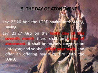 5. THE DAY OF ATONEMENT
Lev. 23:26 And the LORD spake unto Moses,
saying,
Lev. 23:27 Also on the tenth day of this
seventh month there shall be a day of
atonement: it shall be an holy convocation
unto you; and ye shall afflict your souls, and
offer an offering made by fire unto the
LORD.
 