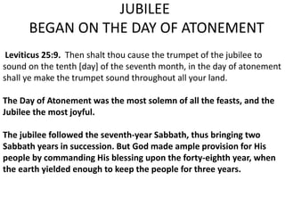 JUBILEE
BEGAN ON THE DAY OF ATONEMENT
Leviticus 25:9. Then shalt thou cause the trumpet of the jubilee to
sound on the tenth [day] of the seventh month, in the day of atonement
shall ye make the trumpet sound throughout all your land.
The Day of Atonement was the most solemn of all the feasts, and the
Jubilee the most joyful.
The jubilee followed the seventh-year Sabbath, thus bringing two
Sabbath years in succession. But God made ample provision for His
people by commanding His blessing upon the forty-eighth year, when
the earth yielded enough to keep the people for three years.
 