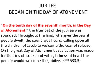 JUBILEE
BEGAN ON THE DAY OF ATONEMENT
"On the tenth day of the seventh month, in the Day
of Atonement," the trumpet of the jubilee was
sounded. Throughout the land, wherever the Jewish
people dwelt, the sound was heard, calling upon all
the children of Jacob to welcome the year of release.
On the great Day of Atonement satisfaction was made
for the sins of Israel, and with gladness of heart the
people would welcome the jubilee. {PP 533.3}
 