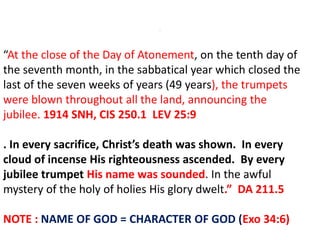 .
“At the close of the Day of Atonement, on the tenth day of
the seventh month, in the sabbatical year which closed the
last of the seven weeks of years (49 years), the trumpets
were blown throughout all the land, announcing the
jubilee. 1914 SNH, CIS 250.1 LEV 25:9
. In every sacrifice, Christ’s death was shown. In every
cloud of incense His righteousness ascended. By every
jubilee trumpet His name was sounded. In the awful
mystery of the holy of holies His glory dwelt.” DA 211.5
NOTE : NAME OF GOD = CHARACTER OF GOD (Exo 34:6)
 