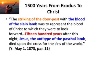 1500 Years From Exodus To
Christ
• “The striking of the door-post with the blood
of the slain lamb was to represent the blood
of Christ to which they were to look
forward…Fifteen hundred years after this
night, Jesus, the antitype of the paschal lamb,
died upon the cross for the sins of the world.”
{YI May 1, 1873, par. 11}
 