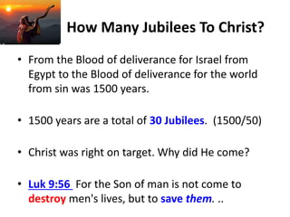 How Many Jubilees To Christ?
• From the Blood of deliverance for Israel from
Egypt to the Blood of deliverance for the world
from sin was 1500 years.
• 1500 years are a total of 30 Jubilees. (1500/50)
• Christ was right on target. Why did He come?
• Luk 9:56 For the Son of man is not come to
destroy men's lives, but to save them. ..
 