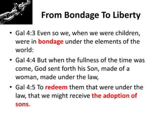 From Bondage To Liberty
• Gal 4:3 Even so we, when we were children,
were in bondage under the elements of the
world:
• Gal 4:4 But when the fullness of the time was
come, God sent forth his Son, made of a
woman, made under the law,
• Gal 4:5 To redeem them that were under the
law, that we might receive the adoption of
sons.
 