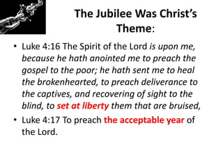 The Jubilee Was Christ’s
Theme:
• Luke 4:16 The Spirit of the Lord is upon me,
because he hath anointed me to preach the
gospel to the poor; he hath sent me to heal
the brokenhearted, to preach deliverance to
the captives, and recovering of sight to the
blind, to set at liberty them that are bruised,
• Luke 4:17 To preach the acceptable year of
the Lord.
 