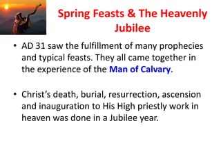 Spring Feasts & The Heavenly
Jubilee
• AD 31 saw the fulfillment of many prophecies
and typical feasts. They all came together in
the experience of the Man of Calvary.
• Christ’s death, burial, resurrection, ascension
and inauguration to His High priestly work in
heaven was done in a Jubilee year.
 