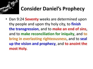 Consider Daniel’s Prophecy
• Dan 9:24 Seventy weeks are determined upon
thy people and upon thy holy city, to finish
the transgression, and to make an end of sins,
and to make reconciliation for iniquity, and to
bring in everlasting righteousness, and to seal
up the vision and prophecy, and to anoint the
most Holy.
 