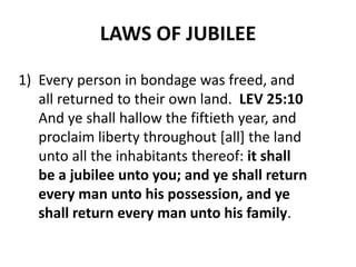 LAWS OF JUBILEE
1) Every person in bondage was freed, and
all returned to their own land. LEV 25:10
And ye shall hallow the fiftieth year, and
proclaim liberty throughout [all] the land
unto all the inhabitants thereof: it shall
be a jubilee unto you; and ye shall return
every man unto his possession, and ye
shall return every man unto his family.
 