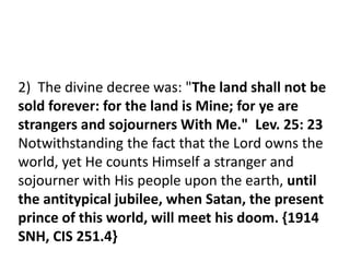 2) The divine decree was: "The land shall not be
sold forever: for the land is Mine; for ye are
strangers and sojourners With Me." Lev. 25: 23
Notwithstanding the fact that the Lord owns the
world, yet He counts Himself a stranger and
sojourner with His people upon the earth, until
the antitypical jubilee, when Satan, the present
prince of this world, will meet his doom. {1914
SNH, CIS 251.4}
 
