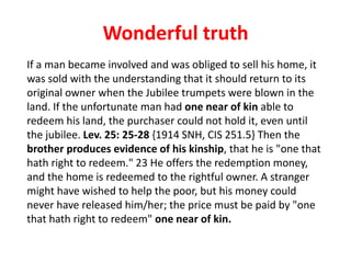 Wonderful truth
If a man became involved and was obliged to sell his home, it
was sold with the understanding that it should return to its
original owner when the Jubilee trumpets were blown in the
land. If the unfortunate man had one near of kin able to
redeem his land, the purchaser could not hold it, even until
the jubilee. Lev. 25: 25-28 {1914 SNH, CIS 251.5} Then the
brother produces evidence of his kinship, that he is "one that
hath right to redeem." 23 He offers the redemption money,
and the home is redeemed to the rightful owner. A stranger
might have wished to help the poor, but his money could
never have released him/her; the price must be paid by "one
that hath right to redeem" one near of kin.
 
