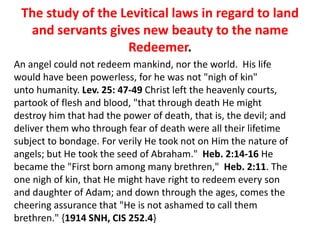 The study of the Levitical laws in regard to land
and servants gives new beauty to the name
Redeemer.
An angel could not redeem mankind, nor the world. His life
would have been powerless, for he was not "nigh of kin"
unto humanity. Lev. 25: 47-49 Christ left the heavenly courts,
partook of flesh and blood, "that through death He might
destroy him that had the power of death, that is, the devil; and
deliver them who through fear of death were all their lifetime
subject to bondage. For verily He took not on Him the nature of
angels; but He took the seed of Abraham." Heb. 2:14-16 He
became the "First born among many brethren," Heb. 2:11. The
one nigh of kin, that He might have right to redeem every son
and daughter of Adam; and down through the ages, comes the
cheering assurance that "He is not ashamed to call them
brethren." {1914 SNH, CIS 252.4}
 