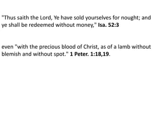 .
"Thus saith the Lord, Ye have sold yourselves for nought; and
ye shall be redeemed without money," Isa. 52:3
even "with the precious blood of Christ, as of a lamb without
blemish and without spot." 1 Peter. 1:18,19.
 