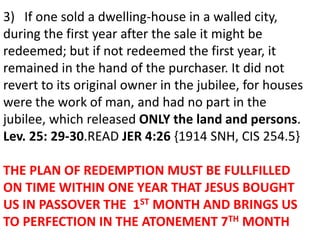 .
3) If one sold a dwelling-house in a walled city,
during the first year after the sale it might be
redeemed; but if not redeemed the first year, it
remained in the hand of the purchaser. It did not
revert to its original owner in the jubilee, for houses
were the work of man, and had no part in the
jubilee, which released ONLY the land and persons.
Lev. 25: 29-30.READ JER 4:26 {1914 SNH, CIS 254.5}
THE PLAN OF REDEMPTION MUST BE FULLFILLED
ON TIME WITHIN ONE YEAR THAT JESUS BOUGHT
US IN PASSOVER THE 1ST MONTH AND BRINGS US
TO PERFECTION IN THE ATONEMENT 7TH MONTH
 