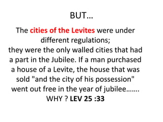 BUT…
The cities of the Levites were under
different regulations;
they were the only walled cities that had
a part in the Jubilee. If a man purchased
a house of a Levite, the house that was
sold "and the city of his possession"
went out free in the year of jubilee…….
WHY ? LEV 25 :33
 