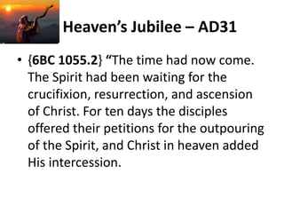 Heaven’s Jubilee – AD31
• {6BC 1055.2} “The time had now come.
The Spirit had been waiting for the
crucifixion, resurrection, and ascension
of Christ. For ten days the disciples
offered their petitions for the outpouring
of the Spirit, and Christ in heaven added
His intercession.
 