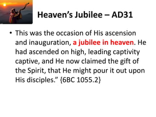 Heaven’s Jubilee – AD31
• This was the occasion of His ascension
and inauguration, a jubilee in heaven. He
had ascended on high, leading captivity
captive, and He now claimed the gift of
the Spirit, that He might pour it out upon
His disciples.” {6BC 1055.2}
 