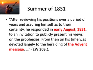 Summer of 1831
• “After reviewing his positions over a period of
years and assuring himself as to their
certainty, he responded in early August, 1831,
to an invitation to publicly present his views
on the prophecies. From then on his time was
devoted largely to the heralding of the Advent
message. …” {EW 303.1
 