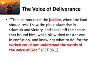 The Voice of Deliverance
• “Then commenced the jubilee, when the land
should rest. I saw the pious slave rise in
triumph and victory, and shake off the chains
that bound him, while his wicked master was
in confusion, and knew not what to do; for the
wicked could not understand the words of
the voice of God.” {CET 96.1}
 