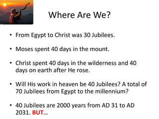 Where Are We?
• From Egypt to Christ was 30 Jubilees.
• Moses spent 40 days in the mount.
• Christ spent 40 days in the wilderness and 40
days on earth after He rose.
• Will His work in heaven be 40 Jubilees? A total of
70 Jubilees from Egypt to the millennium?
• 40 Jubilees are 2000 years from AD 31 to AD
2031. BUT…
 