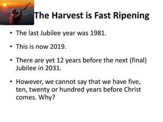 The Harvest is Fast Ripening
• The last Jubilee year was 1981.
• This is now 2019.
• There are yet 12 years before the next (final)
Jubilee in 2031.
• However, we cannot say that we have five,
ten, twenty or hundred years before Christ
comes. Why?
 