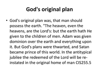 God's original plan
• God's original plan was, that man should
possess the earth. "The heaven, even the
heavens, are the Lord's: but the earth hath He
given to the children of men. Adam was given
dominion over the earth and everything upon
it. But God's plans were thwarted, and Satan
became prince of this world. In the antitypical
jubilee the redeemed of the Lord will be re-
instated in the original home of man CIS255.5
 