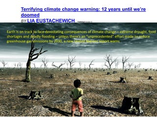 Terrifying climate change warning: 12 years until we’re
doomed
BY LIA EUSTACHEWICH Published October 8
Earth is on track to face devastating consequences of climate change – extreme drought, food
shortages and deadly flooding – unless there’s an “unprecedented” effort made to reduce
greenhouse gas emissions by 2030, a new United Nations report warns.
 