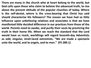 There are many in the church who at heart belong to the world, but
God calls upon those who claim to believe the advanced truth, to rise
above the present attitude of the popular churches of today. Where
is the self-denial, where is the cross-bearing that Christ has said
should characterize His followers? The reason we have had so little
influence upon unbelieving relatives and associates is that we have
manifested little decided difference in our practices from those of the
world. Parents need to awake, and purify their souls by practicing the
truth in their home life. When we reach the standard that the Lord
would have us reach, worldlings will regard Seventh-day Adventists
as odd, singular, strait-laced extremists. "We are made a spectacle
unto the world, and to angels, and to men." {FE 289.1}
 