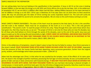 SIMPLE ANALYSIS OF THE INSPIRATION
Am not setting dates here but just looking at the specification in the inspiration. If Jesus in AD 31 on the cross is looking
forward 2000yrs in the last days this brings us to AD 2031 and Christ affirms this to be the last days. Still, in the wilderness
of temptation AD 27, we are told it is 4000yrs after Adam had left Eden. Adding 2000yrs because sin has been decreed to
last for 6000yrs it brings us to AD 2027. Christ says in Matthew 24 if the days were not cut short then no flesh would be
saved. We may not precisely give the dates of Christ coming but surely inspiration doesn’t lie. The Lord will surely do
nothing except he revealeth his secret to his servants the prophets. We are close to this earth history coming to an end.
WHAT CHRIST'S PRAYER ENVISIONED.--The door of the heart must be opened to the Holy Spirit, for this is the sanctifier,
and the truth is the medium. There must be an acceptance of the truth as it is in Jesus. This is the only genuine
sanctification: “Thy word is truth.” O read the prayer of Christ for unity, “Keep through thine own name those whom thou
hast given me, that they may be one, as we are.” The prayer of Christ is not only for those who are now His disciples, but
for all those who shall believe on Christ through the words of His disciples, even to the end of the world. Jesus was just
about to yield up his life to bring life and immortality to light. CHRIST, AMID HIS SUFFERINGS, AND BEING DAILY REJECTED
OF MEN, LOOKS DOWN THE LINES TWO THOUSAND YEARS TO HIS CHURCH WHICH WOULD BE IN EXISTENCE IN THE
LAST DAYS, before the close of this earth’s history. {Ms21-1893, 3SM 18.2}
Christ, in the wilderness of temptation, stood in Adam's place to bear the test he failed to endure. Here Christ overcame in
the sinner's behalf, FOUR THOUSAND YEARS AFTER ADAM TURNED HIS BACK UPON THE LIGHT OF HIS HOME. Separated
from the presence of God, the human family had been departing, every successive generation, farther from the original
purity, wisdom, and knowledge which Adam possessed in Eden.. {1SM 267.3}
Adam had the advantage over Christ, in that when he was assailed by the tempter, none of the effects of sin were upon
him. He stood in the strength of perfect manhood, possessing the full vigor of mind and body. He was surrounded with the
glories of Eden and was in daily communion with heavenly beings. IT WAS NOT THUS WITH JESUS WHEN HE ENTERED THE
WILDERNESS TO COPE WITH SATAN. FOR FOUR THOUSAND YEARS the race had been decreasing in physical strength, in
mental power, in moral worth; and Christ took upon Him the infirmities of degenerate humanity. Only thus could He rescue
man from the lowest depths of degradation. {Ms113-1902, ST, December 3, 1902 par. 7}
 