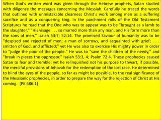 When God's written word was given through the Hebrew prophets, Satan studied
with diligence the messages concerning the Messiah. Carefully he traced the words
that outlined with unmistakable clearness Christ's work among men as a suffering
sacrifice and as a conquering king. In the parchment rolls of the Old Testament
Scriptures he read that the One who was to appear was to be "brought as a lamb to
the slaughter," "His visage . . . so marred more than any man, and His form more than
the sons of men." Isaiah 53:7; 52:14. The promised Saviour of humanity was to be
"despised and rejected of men; a man of sorrows, and acquainted with grief; . . .
smitten of God, and afflicted;" yet He was also to exercise His mighty power in order
to "judge the poor of the people." He was to "save the children of the needy," and
"break in pieces the oppressor." Isaiah 53:3, 4; Psalm 72:4. These prophecies caused
Satan to fear and tremble; yet he relinquished not his purpose to thwart, if possible,
the merciful provisions of Jehovah for the redemption of the lost race. He determined
to blind the eyes of the people, so far as might be possible, to the real significance of
the Messianic prophecies, in order to prepare the way for the rejection of Christ at His
coming. {PK 686.1}
 