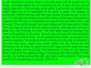As the ministration of Jesus closed in the holy place, and He passed into the
holiest, and stood before the ark containing the law of God, He sent another
mighty angel with a third message to the world. A parchment was placed in the
angel's hand, and as he descended to the earth in power and majesty, he
proclaimed a fearful warning, with the most terrible threatening ever borne to
man. This message was designed to put the children of God upon their guard, by
showing them the hour of temptation and anguish that was before them. Said
the angel, "They will be brought into close combat with the beast and his image.
Their only hope of eternal life is to remain steadfast. Although their lives are at
stake, they must hold fast the truth." The third angel closes his message thus:
"Here is the patience of the saints: here are they that keep the commandments
of God, and the faith of Jesus." As he repeated these words, he pointed to the
heavenly sanctuary. The minds of all who embrace this message are directed to
the most holy place, where Jesus stands before the ark, making His final
intercession for all those for whom mercy still lingers and for those who have
ignorantly broken the law of God. This atonement is made for the righteous
dead as well as for the righteous living. It includes all who died trusting in Christ,
but who, not having received the light upon God's commandments, had sinned
ignorantly in transgressing its precepts. {EW 254.1}
 