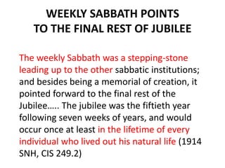 WEEKLY SABBATH POINTS
TO THE FINAL REST OF JUBILEE
The weekly Sabbath was a stepping-stone
leading up to the other sabbatic institutions;
and besides being a memorial of creation, it
pointed forward to the final rest of the
Jubilee….. The jubilee was the fiftieth year
following seven weeks of years, and would
occur once at least in the lifetime of every
individual who lived out his natural life (1914
SNH, CIS 249.2)
 