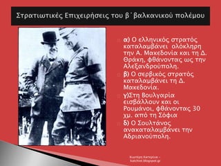 α) Ο ελληνικός στρατός
καταλαμβάνει ολόκληρη
την Α. Μακεδονία και τη Δ.
Θράκη, φθάνοντας ως την
Αλεξανδρούπολη.
β) Ο σερβικός στρατός
καταλαμβάνει τη Δ.
Μακεδονία.
γ)Στη Βουλγαρία
εισβάλλουν και οι
Ρουμάνοι, φθάνοντας 30
χμ. από τη Σόφια
δ) Ο Σουλτάνος
ανακαταλαμβάνει την
Αδριανούπολη.
Χιωτέρη Κατερίνα -
katchiot.blogspot.gr
 