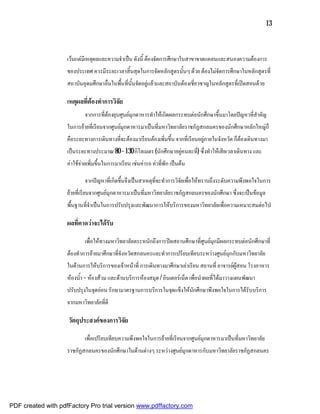 13



                    เวนแตมีเหตุผลและความจําเปน ดังนี้ ตองจัดการศึกษาในสาขาขาดแคลนและสนองความตองการ
                    ของประเทศ ควรมีระยะเวลาสิ้นสุดในการจัดหลักสูตรนั้นๆ ดวย ตองไมจัดการศึกษาในหลักสูตรที่
                    สถาบันอุดมศึกษาอื่นในพื้นที่นั้นจัดอยูแลวและสถาบันตองเชี่ยวชาญในหลักสูตรที่เปดสอนดวย

                    เหตุผลที่ตองทําการวิจัย
                            จากการที่ตองยุบศูนยมุกดาหารทําใหเกิดผลกระทบตอนักศึกษาขึ้นมาโดยปญหาที่สําคัญ
                    ในการยายที่เรียนจากศูนยมุกดาหารมาเปนที่มหาวิทยาลัยราชภัฏสกลนครของนักศึกษาหลักใหญก็
                    คือระยะทางการเดินทางที่จะตองมาเรียนตองเพิ่มขึ้น จากที่เรียนอยูภายในจังหวัด ก็ตองเดินทางมา
                    เปนระยะทางประมาณ 80 – 130 กิโลเมตร (นักศึกษาอยูคนละที) ซึ่งทําใหเสียเวลาเดินทาง และ
                                                                           ่
                    คาใชจายเพิ่มขึ้นในการมาเรียน เชนคารถ คาที่พัก เปนตน

                            จากปญหาที่เกิดขึ้นจึงเปนสาเหตุที่จะทําการวิจัยเพื่อใหทราบถึงระดับความพึงพอใจในการ
                    ยายที่เรียนจากศูนยมุกดาหารมาเปนที่มหาวิทยาลัยราชภัฏสกลนครของนักศึกษา ซึ่งจะเปนขอมูล
                    พื้นฐานที่จําเปนในการปรับปรุงและพัฒนาการใหบริการของมหาวิทยาลัยเพื่อความเหมาะสมตอไป

                    ผลที่คาดวาจะไดรับ

                            เพื่อใหทางมหาวิทยาลัยตระหนักถึงการปดสถานศึกษาที่ศูนยมุกมีผลกระทบตอนักศึกษาที่
                    ตองทําการยายมาศึกษาที่จังหวัดสกลนครและทําการเปรียบเทียบระหวางศูนยมุกกับมหาวิทยาลัย
                    ในดานการใหบริการของเจาหนาที่ การเดินทางมาศึกษาเลาเรียน สถานที่ อาจารยผูสอน โรงอาหาร
                    หองน้ํา – หองสวม และดานบริการหองสมุด / อินเตอรเน็ต เพื่อนําผลที่ไดมาวางแผนพัฒนา
                    ปรับปรุงในจุดออน รักษามาตรฐานการบริการในจุดแข็งใหนักศึกษาพึงพอใจในการไดรับบริการ
                    จากมหาวิทยาลัยที่ดี

                    วัตถุประสงคของการวิจัย

                            เพื่อเปรียบเทียบความพึงพอใจในการยายที่เรียนจากศูนยมุกดาหารมาเปนที่มหาวิทยาลัย
                    ราชภัฏสกลนครของนักศึกษาในดานตางๆ ระหวางศูนยมุกดาหารกับมหาวิทยาลัยราชภัฏสกลนคร




PDF created with pdfFactory Pro trial version www.pdffactory.com
 