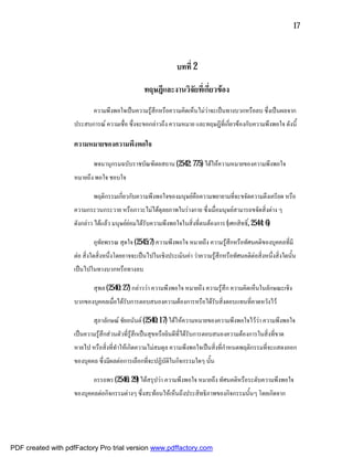 17



                                                                บทที่ 2

                                                  ทฤษฎีและงานวิจยที่เกี่ยวของ
                                                                ั
                            ความพึงพอใจเปนความรูสึกหรือความคิดเห็นไมวาจะเปนทางบวกหรือลบ ซึ่งเปนผลจาก
                    ประสบการณ ความเชื่อ ซึ่งจะขอกลาวถึง ความหมาย และทฤษฎีที่เกี่ยวของกับความพึงพอใจ ดังนี้

                    ความหมายของความพึงพอใจ

                            พจนานุกรมฉบับราชบัณฑิตยสถาน (2542: 775) ไดใหความหมายของความพึงพอใจ
                    หมายถึง พอใจ ชอบใจ

                            พฤติกรรมเกี่ยวกับความพึงพอใจของมนุษยคือความพยายามที่จะขจัดความตึงเครียด หรือ
                    ความกระวนกระวาย หรือภาวะไมไดดุลยภาพในรางกาย ซึ่งเมื่อมนุษยสามารถขจัดสิ่งตาง ๆ
                    ดังกลาว ไดแลว มนุษยยอมไดรับความพึงพอใจในสิ่งที่ตนตองการ (เศกสิทธิ์, 2544: 6)

                            อุทัยพรรณ สุดใจ (2545:7) ความพึงพอใจ หมายถึง ความรูสึกหรือทัศนคติของบุคคลที่มี
                    ตอ สิ่งใดสิ่งหนึ่งโดยอาจจะเปนไปในเชิงประเมินคา วาความรูสึกหรือทัศนคติตอสิ่งหนึ่งสิ่งใดนั้น
                    เปนไปในทางบวกหรือทางลบ

                            สุพล (2540: 27) กลาววา ความพึงพอใจ หมายถึง ความรูสึก ความคิดเห็นในลักษณะเชิง
                    บวกของบุคคลเมื่อไดรับการตอบสนองความตองการหรือไดรับสิ่งตอบแทนที่คาดหวังไว

                            สุภาลักษณ ชัยอนันต (2540: 17) ไดใหความหมายของความพึงพอใจไววา ความพึงพอใจ
                    เปนความรูสึกสวนตัวที่รูสึกเปนสุขหรือยินดีที่ไดรับการตอบสนองความตองการในสิ่งที่ขาด
                    หายไป หรือสิ่งที่ทําใหเกิดความไมสมดุล ความพึงพอใจเปนสิ่งที่กําหนดพฤติกรรมที่จะแสดงออก
                    ของบุคคล ซึ่งมีผลตอการเลือกที่จะปฏิบัติในกิจกรรมใดๆ นั้น

                            อรรถพร (2546: 29) ไดสรุปวา ความพึงพอใจ หมายถึง ทัศนคติหรือระดับความพึงพอใจ
                    ของบุคคลตอกิจกรรมตางๆ ซึ่งสะทอนใหเห็นถึงประสิทธิภาพของกิจกรรมนั้นๆ โดยเกิดจาก




PDF created with pdfFactory Pro trial version www.pdffactory.com
 