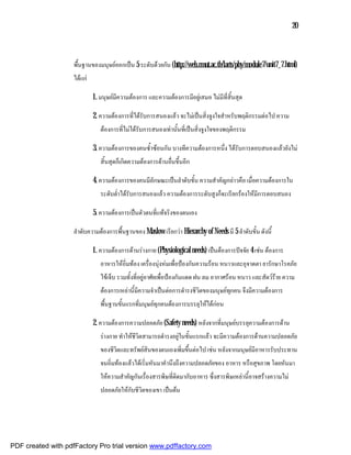20



                    พื้นฐานของมนุษยออกเปน 5 ระดับดวยกัน (http://web.rmut.ac.th/larts/phy/module7/unit7_7.html)
                    ไดแก

                             1. มนุษยมีความตองการ และความตองการมีอยูเสมอ ไมมีที่สิ้นสุด

                             2. ความตองการที่ไดรับการสนองแลว จะไมเปนสิ่งจูงใจสําหรับพฤติกรรมตอไป ความ
                                ตองการที่ไมไดรับการสนองเทานั้นที่เปนสิ่งจูงใจของพฤติกรรม

                             3. ความตองการของคนซ้ําซอนกัน บางทีความตองการหนึ่ง ไดรับการตอบสนองแลวยังไม
                                สิ้นสุดก็เกิดความตองการดานอื่นขึ้นอีก

                             4. ความตองการของคนมีลักษณะเปนลําดับขั้น ความสําคัญกลาวคือ เมื่อความตองการใน
                                ระดับต่ําไดรับการสนองแลว ความตองการระดับสูงก็จะเรียกรองใหมีการตอบสนอง

                             5. ความตองการเปนตัวตนที่แทจริงของตนเอง

                    ลําดับความตองการพื้นฐานของ Maslow เรียกวา Hierarchy of Needs มี 5 ลําดับขั้น ดังนี้

                             1. ความตองการดานรางกาย (Physiological needs) เปนตองการปจจัย 4 เชน ตองการ
                                อาหารใหอิ่มทอง เครื่องนุงหมเพื่อปองกันความรอน หนาวและอุจาดตา ยารักษาโรคภัย
                                ไขเจ็บ รวมทั้งที่อยูอาศัยเพื่อปองกันแดด ฝน ลม อากาศรอน หนาว และสัตวราย ความ
                                ตองการเหลานี้มีความจําเปนตอการดํารงชีวิตของมนุษยทกคน จึงมีความตองการ
                                                                                      ุ
                                พื้นฐานขั้นแรกที่มนุษยทุกคนตองการบรรลุใหไดกอน

                             2. ความตองการความปลอดภัย (Safety needs) หลังจากที่มนุษยบรรลุความตองการดาน
                                รางกาย ทําใหชีวิตสามารถดํารงอยูในขั้นแรกแลว จะมีความตองการดานความปลอดภัย
                                ของชีวิตและทรัพยสินของตนเองเพิ่มขึ้นตอไป เชน หลังจากมนุษยมีอาหารรับประทาน
                                จนอิ่มทองแลวไดเริ่มหันมาคํานึงถึงความปลอดภัยของ อาหาร หรือสุขภาพ โดยหันมา
                                ใหความสําคัญกันเรื่องสารพิษที่ติดมากับอาหาร ซึ่งสารพิษเหลานี้อาจสรางความไม
                                ปลอดภัยใหกับชีวิตของเขา เปนตน




PDF created with pdfFactory Pro trial version www.pdffactory.com
 