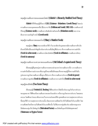 22



                    ทฤษฎีความตองการของแอลเดอรเฟอร (Alderfer’ s Hierarchy Modified Need Theory)

                            Alderfer ไดใหทฤษฎีที่เรียกวา E.R.G (Existence - Relatedness- Growth Theory) โดยแบง
                    ความตองการของบุคคลออกเปน 3 ประการ คือ (Feildman and Arnold, 1983: 110) ความตองการมี
                    ชีวิตอยู (Existence needs) ความตองการสัมพันธภาพกับคนอื่น (Relatedness needs) และ ความ
                    ตองการความเจริญกาวหนา (Growth needs)

                    ทฤษฎีความตองการของเมอรเรย (Murry’s Manifest Needs)

                            ทฤษฎีของ Murry สามารถอธิบายไดวา ในเวลาเดียวกันบุคคลอาจมีความตองการดานใด
                    ดานหนึ่งที่จําเปนและสําคัญเกี่ยวกับการทํางานซึ่งมีอยู 4 ประการ คือ ความตองการความสําเร็จ
                    (Needs for achievement) ความตองการมิตรสัมพันธ (Needs for affiliation) ความตองการอิสระ
                    (Needs for autonomy)

                    ทฤษฎีความตองการแสวงหาของแมคคีแลนด (McClelland’s Acquired needs Theory)

                            เปนทฤษฎีที่บุคคลมุงความตองการเฉพาะอยางมากกวาความตองการอื่น ๆ ความตองการ
                    ความสําเร็จเปนความปรารถนาที่บรรลุเปาหมายซึ่งมีลักษณะทาทาย ทฤษฎีนี้ทําความเขาใจถึง
                    รูปแบบการจูงใจความตองการพื้นฐาน 3 ประการ คือ ความตองการอํานาจ (Needs for power)
                    ความตองการผูกพัน (Needs for affiliation) ความตองการความสําเร็จ (Needs for achievement)

                    ทฤษฎีสองปจจัย (Two Factor Theory)

                            เปนทฤษฎีที่ Frederick K. Herzberg ไดศึกษาทําการวิจัยเกี่ยวกับแรงจูงใจในการทํางาน
                    ของบุคคล เขา ไดศึกษาถึงความตองการของคนในองคการ หรือการจูงใจจากการทํางาน โดยเฉพาะ
                    เจาะจง โดยศึกษาวาคนเราตองการอะไรจากงานคําตอบก็คือ บุคคลตองการความสุขจากการทํางาน
                    ซึ่งสรุปไดวา ความสุขจากการทํางานนั้น เกิดมาจากความพึงพอใจ หรือไมพึงพอใจในงานที่ทํา โดย
                    ความพึงพอใจหรือความไมพึงพอใจในงานที่ทํานั้น ไมไดมาจากกลุมเดียวกัน แตมีสาเหตุมาจาก
                    ปจจัยสองกลุม คือ ปจจัยจูงใจ (Motivational Factors) และปจจัยค้ําจุนหรือปจจัยสุขศาสตร
                    (Maintenance or Hygiene Factors)



PDF created with pdfFactory Pro trial version www.pdffactory.com
 