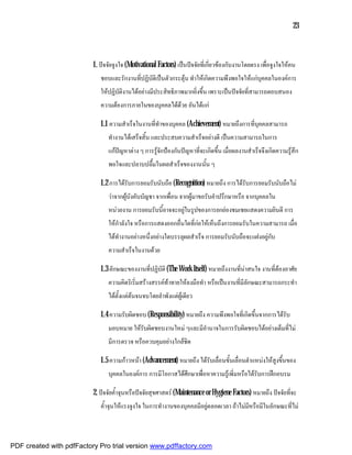 23



                          1. ปจจัยจูงใจ (Motivational Factors) เปนปจจัยที่เกี่ยวของกับงานโดยตรง เพื่อจูงใจใหคน
                             ชอบและรักงานที่ปฏิบัติเปนตัวกระตุน ทําใหเกิดความพึงพอใจใหแกบุคคลในองคการ
                             ใหปฏิบัติงานไดอยางมีประสิทธิภาพมากยิ่งขึ้น เพราะเปนปจจัยที่สามารถตอบสนอง
                             ความตองการภายในของบุคคลไดดวย อันไดแก

                             1.1 ความสําเร็จในงานที่ทําของบุคคล (Achievement) หมายถึงการที่บุคคลสามารถ
                                ทํางานไดเสร็จสิ้น และประสบความสําเร็จอยางดี เปนความสามารถในการ
                                แกปญหาตาง ๆ การรูจักปองกันปญหาที่จะเกิดขึ้น เมื่อผลงานสําเร็จจึงเกิดความรูสึก
                                พอใจและปลาบปลื้มในผลสําเร็จของงานนั้น ๆ

                             1.2 การไดรับการยอมรับนับถือ (Recognition) หมายถึง การไดรับการยอมรับนับถือไม
                                วาจากผูบังคับบัญชา จากเพื่อน จากผูมาขอรับคําปรึกษาหรือ จากบุคคลใน
                                หนวยงาน การยอมรับนี้อาจจะอยูในรูปของการยกยองชมเชยแสดงความยินดี การ
                                ใหกําลังใจ หรือการแสดงออกอื่นใดที่กอใหเห็นถึงการยอมรับในความสามารถ เมื่อ
                                ไดทํางานอยางหนึ่งอยางใดบรรลุผลสําเร็จ การยอมรับนับถือจะแฝงอยูกับ
                                ความสําเร็จในงานดวย

                             1.3 ลักษณะของงานที่ปฏิบัติ (The Work Itself) หมายถึงงานที่นาสนใจ งานที่ตองอาศัย
                                ความคิดริเริ่มสรางสรรคทาทายใหลงมือทํา หรือเปนงานที่มีลักษณะสามารถกระทํา
                                ไดตั้งแตตนจนจบโดยลําพังแตผูเดียว

                             1.4 ความรับผิดชอบ (Responsibility) หมายถึง ความพึงพอใจที่เกิดขึ้นจากการไดรับ
                                มอบหมาย ใหรับผิดชอบงานใหม ๆและมีอํานาจในการรับผิดชอบไดอยางเต็มที่ไม
                                มีการตรวจ หรือควบคุมอยางใกลชิด

                             1.5 ความกาวหนา (Advancement) หมายถึง ไดรับเลื่อนขั้นเลื่อนตําแหนงใหสูงขึ้นของ
                                บุคคลในองคการ การมีโอกาสไดศึกษาเพื่อหาความรูเพิ่มหรือไดรับการฝกอบรม

                          2. ปจจัยค้ําจุนหรือปจจัยสุขศาสตร (Maintenance or Hygiene Factors) หมายถึง ปจจัยที่จะ
                             ค้ําจุนใหแรงจูงใจ ในการทํางานของบุคคลมีอยูตลอดเวลา ถาไมมีหรือมีในลักษณะที่ไม



PDF created with pdfFactory Pro trial version www.pdffactory.com
 