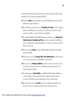 24



                            สอดคลองกับบุคคลในองคการบุคคลในองคการจะเกิดความไมชอบงานขึ้น และเปน
                            ปจจัยที่มาจากภายนอกตัวบุคคล ปจจัยเหลานี้ไดแก

                            2.1 เงินเดือน (Salary) หมายถึง เงินเดือนและการเลื่อนขั้นเงินเดือนในหนวยงานนั้น ๆ
                               เปนที่พอใจของบุคลากรที่ทํางาน

                            2.2 โอกาสไดรับความกาวหนาในอนาคต (Possibility of Growth) หมายถึง การที่บุคคล
                               ไดรับการแตงตั้งเลื่อนตําแหนงภายในหนวยงานแลว ยังหมายถึงสถานการณที่
                               บุคคลสามารถไดรับ ความกาวหนาในทักษะวิชาชีพดวย

                            2.3 ความสัมพันธกับผูบังคับบัญชาผูใตบังคับบัญชาและเพื่อนรวมงาน (Interpersonal
                               Relation Superior, Subordinate and Peers) หมายถึง การติดตอไมวาจะเปนกิริยา
                               หรือวาจา ที่แสดงถึงความสัมพันธอันดีตอกัน สามารถทํางานรวมกัน มีความเขาใจ
                               ซึ่งกันและกันอยางดี

                            2.4 สถานะทางอาชีพ (Status) หมายถึง อาชีพนั้นเปนที่ยอมรับนับถือของสังคมที่มี
                               เกียรติและศักดิ์ศรี

                            2.5 นโยบายและการบริการ (Company Policy and Administration) หมายถึงการจัดการ
                               และการบริหารขององคการ การติดตอสื่อสารภายในองคการ

                            2.6 สภาพการทํางาน (Working Conditions) หมายถึง สภาพทางกายภาพของงาน เชน
                               แสง เสียง อากาศ ชั่วโมงการทํางาน รวมทั้งลักษณะของสิ่งแวดลอมอื่น ๆ เชน
                               อุปกรณ เครื่องมือ เครื่องใช

                            2.7 ความเปนอยูสวนตัว (Personal life) ความรูสึกที่ดีหรือไมดี อันเปนผลที่ไดรับจาก
                               งานในหนาที่ เชน การที่บุคคลถูกยายไปทํางานในที่แหงใหม ซึ่งหางไกลจาก
                               ครอบครัว ทําใหไมมีความสุข และไมพอใจกับการทํางานในที่แหงใหม

                            2.8 ความมั่นคงในการทํางาน (Security) หมายถึง ความรูสึกของบุคคลที่มีตอความ
                               มั่นคงในการทํางาน ความยั่งยืนของอาชีพ หรือความมั่นคงขององคการ



PDF created with pdfFactory Pro trial version www.pdffactory.com
 