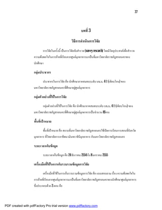 27



                                                                บทที่ 3

                                                       วิธีการดําเนินการวิจัย
                            การวิจัยในครั้งนี้ เปนการวิจัยเชิงสํารวจ (survey rescarch) โดยมีวัตถุประสงคเพื่อสํารวจ
                    ความพึงพอใจในการยายที่เรียนจากศูนยมุกดาหารมาเปนที่มหาวิทยาลัยราชภัฏสกลนครของ
                    นักศึกษา

                    กลุมประชากร

                            ประชากรในการวิจัย คือ นักศึกษาภาคสมทบระดับ บธ.บ. 4 ป (เทียบโอน) ของ
                    มหาวิทยาลัยราชภัฏสกลนครที่ศึกษาอยูศูนยมุกดาหาร

                    กลุมตัวอยางที่ใชในการวิจัย

                            กลุมตัวอยางที่ใชในการวิจัย คือ นักศึกษาภาคสมทบระดับ บธ.บ. 4 ป (เทียบโอน) ของ
                    มหาวิทยาลัยราชภัฏสกลนครที่ศึกษาอยูศูนยมุกดาหารเปนจํานวน 85 คน

                    พื้นที่เปาหมาย

                            พื้นที่เปาหมาย คือ สถานที่มหาวิทยาลัยราชภัฏสกลนครใชเปดการเรียนการสอนที่จังหวัด
                    มุกดาหาร ที่วิทยาลัยการอาชีพนวมินทราชินีมุกดาหาร กับมหาวิทยาลัยราชภัฏสกลนคร

                    ระยะเวลาเก็บขอมูล

                            ระยะเวลาเก็บขอมูล คือ 24 ธันวาคม 2554 ถึง 8 มกราคม 2555

                    เครื่องมือที่ใชในการเก็บรวบรวมขอมูลการวิจัย

                            เครื่องมือที่ใชในการเก็บรวบรวมขอมูลการวิจัย คือ แบบสอบถาม เรื่อง ความพึงพอใจใน
                    การยายที่เรียนจากศูนยมุกดาหารมาเปนที่มหาวิทยาลัยราชภัฏสกลนครของนักศึกษาศูนยมุกดาหาร
                    ซึ่งประกอบดวย 2 ตอน คือ




PDF created with pdfFactory Pro trial version www.pdffactory.com
 