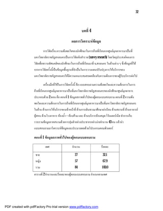 32



                                                               บทที่ 4

                                                      ผลการวิเคราะหขอมูล
                            การวิจัยเรื่อง ความพึงพอใจของนักศึกษาในการยายที่เรียนจากศูนยมุกดาหารมาเปนที่
                    มหาวิทยาลัยราชภัฏสกลนครเปนการวิจัยเชิงสํารวจ (survey research) โดยวัตถุประสงคของการ
                    วิจัยเพื่อทราบทัศนคติของนักศึกษาในการยายที่เรียนมาที่ จ.สกลนคร ในดานตาง ๆ ซึ่งขอมูลที่ได
                    จากการวิจัยครั้งนี้เปนขอมูลพื้นฐานที่จําเปนในการวางแผนปรับปรุงการใหบริการของ
                    มหาวิทยาลัยราชภัฏสกลนครใหมีความเหมาะสมสอดคลองกับความตองการของผูรับบริการตอไป

                            เครื่องมือที่ใชในการวิจัยครั้งนี้ คือ แบบสอบถามความพึงพอใจและความตองการในการ
                    ยายที่เรียนจากศูนยมุกดาหารมาเปนที่มหาวิทยาลัยราชภัฏสกลนครของนักศึกษาศูนยมุกดาหาร
                    ประกอบดวย 2 ตอน คือ ตอนที่ 1 ขอมูลสภาพทั่วไปของผูตอบแบบสอบถาม ตอนที่ 2 ความพึง
                    พอใจและความตองการในการยายที่เรียนจากศูนยมุกดาหารมาเปนที่มหาวิทยาลัยราชภัฏสกลนคร
                    ในดาน ดานการใหบริการของเจาหนาที่ ดานการเดินทางมาศึกษาเลาเรียน ดานสถานที่ ดานอาจารย
                    ผูสอน ดานโรงอาหาร หองน้ํา – หองสวม และ ดานบริการหองสมุด / อินเตอรเน็ต ทําการเก็บ
                    รวบรวมขอมูลภาคสนามดวยการสุมตัวอยางประชากรอยางงายจํานวน 43 คน แลวนํา
                    แบบสอบถามมาวิเคราะหขอมูลและประมวลผลดวยโปรแกรมคอมพิวเตอร

                    ตอนที่ 1 ขอมูลสภาพทั่วไปของผูตอบแบบสอบถาม

                              เพศ                     จํานวน                     รอยละ

                     ชาย                                 27                       32.1
                     หญิง                                57                       67.9
                     รวม                                 84                       100.0
                    ตารางที่ 2 จํานวนและรอยละของผูตอบแบบสอบถาม จําแนกตามเพศ




PDF created with pdfFactory Pro trial version www.pdffactory.com
 