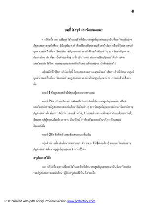 44



                                                บทที่ 5 สรุป และขอเสนอแนะ
                            การวิจัยเรื่อง ความพึงพอใจในการยายที่เรียนจากศูนยมุกดาหารมาเปนที่มหาวิทยาลัยราช
                    ภัฏสกลนครของนักศึกษา มีวัตถุประสงค เพื่อเปรียบเทียบความพึงพอใจในการยายที่เรียนจากศูนย
                    มุกดาหารมาเปนที่มหาวิทยาลัยราชภัฏสกลนครของนักศึกษาในดานตางๆ ระหวางศูนยมุกดาหาร
                    กับมหาวิทยาลัย ซึ่งจะเปนขอมูลพื้นฐานที่จําเปนในการวางแผนปรับปรุงการใหบริการของ
                    มหาวิทยาลัย ใหมีคววามเหมาะสมสอดคลองกับความตองการของนักศึกษาตอไป

                            เครื่องมือที่ใชในการวิจัยครั้งนี้ คือ แบบบสอบถามความพึงพอใจในการยายที่เรียนจากศูนย
                    มุกดาหารมาเปนที่มหาวิทยาลัยราชภัฏสกลนครของนักศึกษาศูนยมุกดาหาร ประกอบดวย 3 ตอน
                    คือ

                            ตอนที่ 1 ขอมูลสภาพทั่วไปของผูตอบแบบสอบถาม

                            ตอนที่ 2 คือ เปรียบเทียบความพึงพอใจในการยายที่เรียนจากศูนยมุกดาหารมาเปนที่
                    มหาวิทยาลัยราชภัฏสกลนครของนักศึกษาในดานตางๆ ระหวางศูนยมุกดาหารกับมหาวิทยาลัยราช
                    ภัฏสกลนคร คือ ดานการใหบริการของเจาหนาที, ดานการเดินทางมาศึกษาเลาเรียน, ดานสถานที่,
                    ดานอาจารยผูสอน, ดานโรงอาหาร, ดานหองน้ํา – หองสวม และดานบริการหองสมุด /
                    อินเตอรเน็ต

                            ตอนที่ 3 คือ ขอคิดเห็นและขอเสนอแนะเพิ่มเติม

                            กลุมตัวอยาง คือ นักศึกษาภาคสมทบระดับ บธ.บ. 4 ป (เทียบโอน) ของมหาวิทยาลัยราช
                    ภัฏสกลนครที่ศึกษาอยูศูนยมุกดาหาร จํานวน 85 คน

                    สรุปผลการวิจัย

                            ผลการวิจัยเรื่อง ความพึงพอใจในการยายที่เรียนจากศูนยมุกดาหารมาเปนที่มหาวิทยาลัย
                    ราชภัฏสกลนครของนักศึกษา ผูวิจัยสรุปผลไวเปน 3 สวน คือ




PDF created with pdfFactory Pro trial version www.pdffactory.com
 