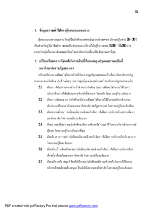 45



                    1.   ขอมูลสภาพทั่วไปของผูตอบแบบสอบถาม

                         ผูตอบแบบสอบถามสวนใหญเปนนักศึกษาเพศหญิงมากกวาเพศชาย มีอายุอยูในชวง 26 – 30 ป
                    เปนสวนใหญ มีอาชีพรับราชการเปนจํานวนมาก มีรายไดอยูที่ประมาณ 10,001 – 15,000 บาท
                    มากกวากลุมอื่น และเดินทางมาเรียนโดยอาศัยมากับเพื่อนเปนจํานวนมากที่สุด

                    2.   เปรียบเทียบความพึงพอใจในการยายที่เรียนจากศูนยมุกดาหารมาเปนที่
                         มหาวิทยาลัยราชภัฏสกลนคร
                         เปรียบเทียบความพึงพอใจในการยายที่เรียนจากศูนยมุกดาหารมาเปนที่มหาวิทยาลัยราชภัฏ
                    สกลนครของนักศึกษาในดานตางๆ ระหวางศูนยมุกดาหารกับมหาวิทยาลัยราชภัฏสกลนคร คือ
                         2.1    ดานการใหบริการของเจาหนาที พบวานักศึกษามีความพึงพอใจในการไดรับการ
                                บริการดานการใหบริการของเจาหนาที่จากมหาวิทยาลัย โดยรวมอยูในระดับมาก
                         2.2    ดานการเดินทาง พบวานักศึกษามีความพึงพอใจในการไดรับการบริการดานการ
                                เดินทางมาศึกษาเลาเรียนจากมหาวิทยาลัยราชภัฏสกลนคร โดยรวมอยูในระดับนอย
                         2.3    ดานสถานที่ พบวานักศึกษามีความพึงพอใจในการไดรับการบริการดานสถานที่จาก
                                มหาวิทยาลัย โดยรวมอยูในระดับมาก
                         2.4    ดานอาจารยผูสอน พบวานักศึกษามีความพึงพอใจในการไดรับการบริการดานอาจารย
                                ผูสอน โดยรวมอยูในระดับมากที่สุด
                         2.5    ดานโรงอาหาร พบวานักศึกษามีความพึงพอใจในการไดรับการบริการดานโรงอาหาร
                                โดยรวมอยูในระดับมาก
                         2.6    ดานหองน้ํา –หองสวม พบวานักศึกษามีความพึงพอใจในการไดรับการบริการดาน
                                หองน้ํา -หองสวมจากมหาวิทยาลัย โดยรวมอยูในระดับมาก
                         2.7    ดานบริการหองสมุด / อินเติรเน็ต พบวานักศึกษามีความพึงพอใจในการไดรับการ
                                บริการดานบริการหองสมุด / อินเติรเน็ตจากมหาวิทยาลัย โดยรวมอยูในระดับมาก




PDF created with pdfFactory Pro trial version www.pdffactory.com
 
