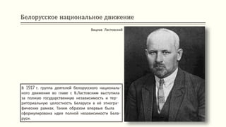 Белорусское национальное движение
В 1917 г. группа деятелей белорусского националь-
ного движения во главе с В.Ластовским выступила
за полную государственную независимость и тер-
риториальную целостность Беларуси в её этногра-
фических рамках. Таким образом впервые была
сформулирована идея полной независимости Бела-
руси.
Вацлав Ластовский
 