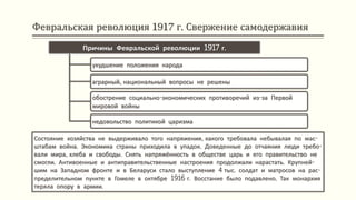 Февральская революция 1917 г. Свержение самодержавия
Состояние хозяйства не выдерживало того напряжения, какого требовала небывалая по мас-
штабам война. Экономика страны приходила в упадок. Доведенные до отчаяния люди требо-
вали мира, хлеба и свободы. Снять напряжённость в обществе царь и его правительство не
смогли. Антивоенные и антиправительственные настроения продолжали нарастать. Крупней-
шим на Западном фронте и в Беларуси стало выступление 4 тыс. солдат и матросов на рас-
пределительном пункте в Гомеле в октябре 1916 г. Восстание было подавлено. Так монархия
теряла опору в армии.
Причины Февральской революции 1917 г.
ухудшение положения народа
аграрный, национальный вопросы не решены
обострение социально-экономических противоречий из-за Первой
мировой войны
недовольство политикой царизма
 
