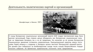 Деятельность политических партий и организаций
ІІ съезд белорусских национальных организаций вместо БНК создал Центральную раду бело-
русских организаций. Рада ставила целью объединить все белорусские национальные силы
как на территории Беларуси, так и за её пределами. Но, несмотря на её усилия, белорусское
Национальное движение оставалось разрозненным. Принципиальный характер имела поста-
новка Радой вопроса о создании в Беларуси органа местной (белорусской краевой) власти.
Он должен был избираться на Всебелорусском съезде после созыва Всероссийского Учреди-
тельного собрания. Но Временное правительство отклонило такое предложение.
Манифестация в Минске. 1917 г.
 