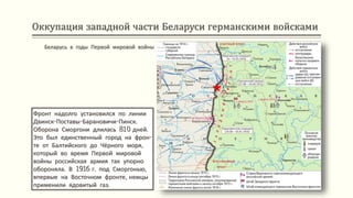 Оккупация западной части Беларуси германскими войсками
Фронт надолго установился по линии
Двинск-Поставы-Барановичи-Пинск.
Оборона Сморгони длилась 810 дней.
Это был единственный город на фрон-
те от Балтийского до Чёрного моря,
который во время Первой мировой
войны российская армия так упорно
обороняла. В 1916 г. под Сморгонью,
впервые на Восточном фронте, немцы
применили ядовитый газ.
Беларусь в годы Первой мировой войны
 